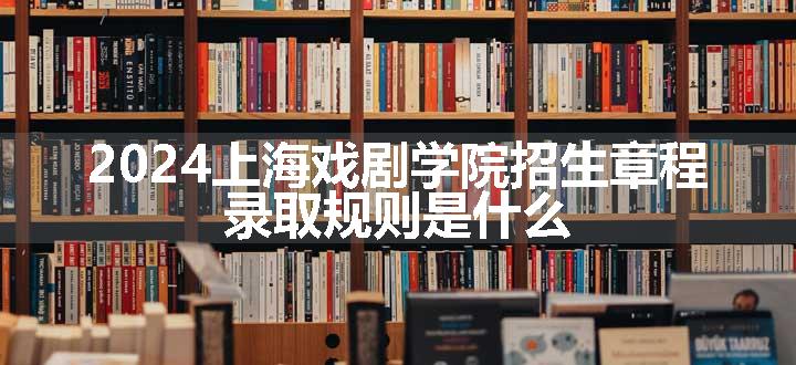 2024上海戏剧学院招生章程 录取规则是什么