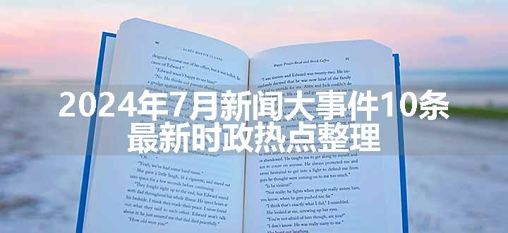 2024年7月新闻大事件10条 最新时政热点整理