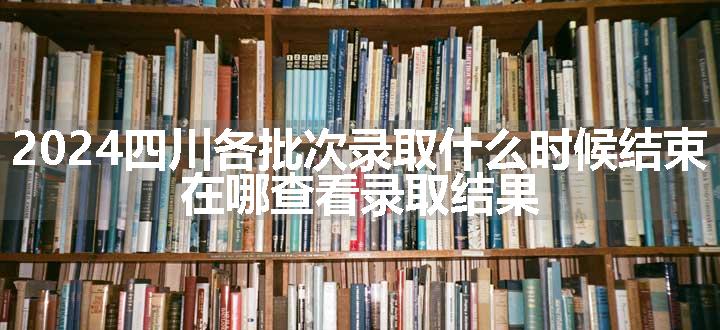 2024四川各批次录取什么时候结束 在哪查看录取结果