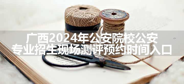 广西2024年公安院校公安专业招生现场测评预约时间入口
