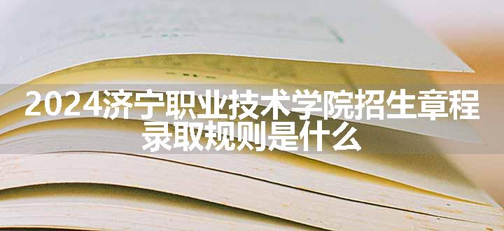 2024济宁职业技术学院招生章程 录取规则是什么