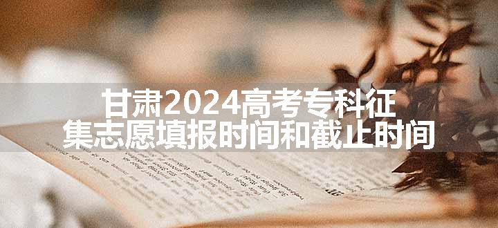 甘肃2024高考专科征集志愿填报时间和截止时间