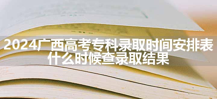 2024广西高考专科录取时间安排表 什么时候查录取结果