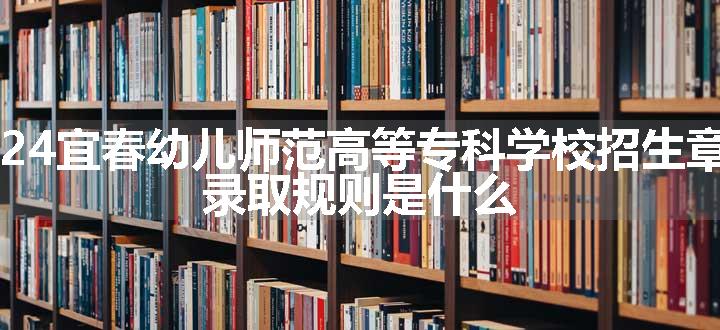 2024宜春幼儿师范高等专科学校招生章程 录取规则是什么