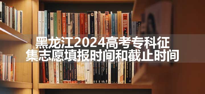黑龙江2024高考专科征集志愿填报时间和截止时间