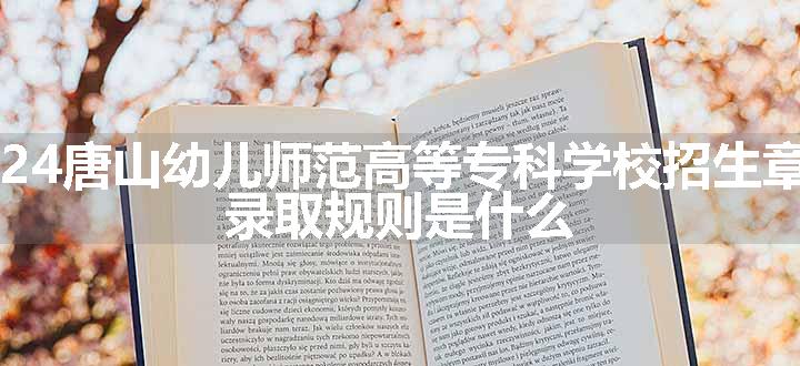 2024唐山幼儿师范高等专科学校招生章程 录取规则是什么