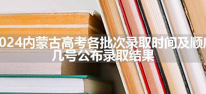 2024内蒙古高考各批次录取时间及顺序 几号公布录取结果