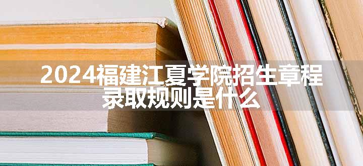 2024福建江夏学院招生章程 录取规则是什么