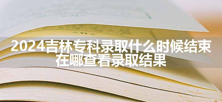 2024吉林专科录取什么时候结束 在哪查看录取结果