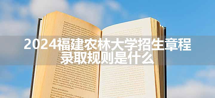 2024福建农林大学招生章程 录取规则是什么