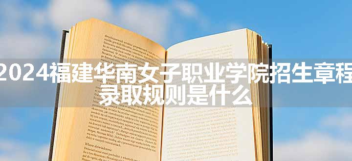 2024福建华南女子职业学院招生章程 录取规则是什么