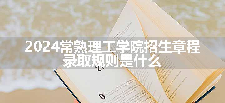 2024常熟理工学院招生章程 录取规则是什么