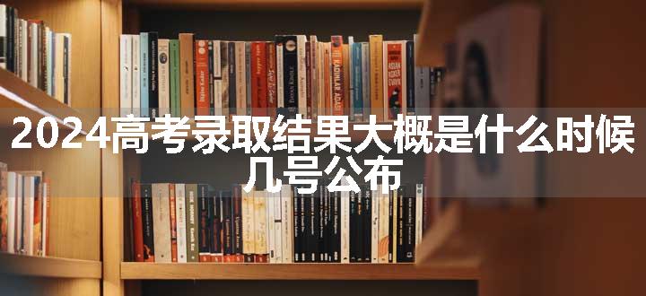 2024高考录取结果大概是什么时候 几号公布