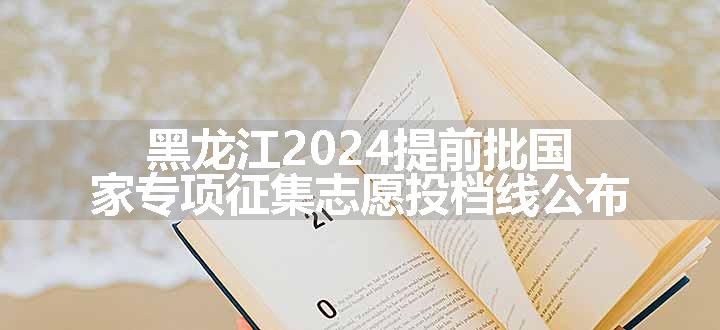 黑龙江2024提前批国家专项征集志愿投档线公布