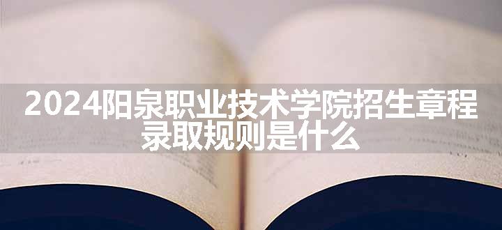 2024阳泉职业技术学院招生章程 录取规则是什么