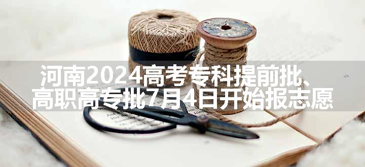 河南2024高考专科提前批、高职高专批7月4日开始报志愿