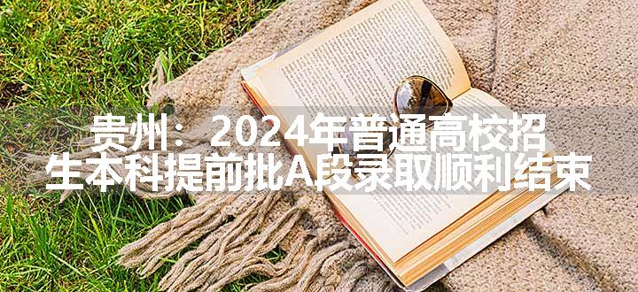 贵州：2024年普通高校招生本科提前批A段录取顺利结束