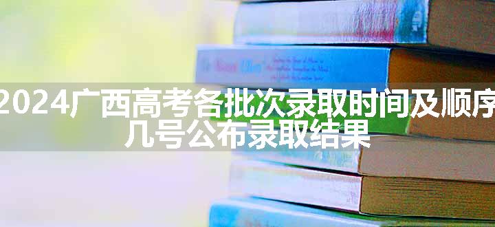 2024广西高考各批次录取时间及顺序 几号公布录取结果