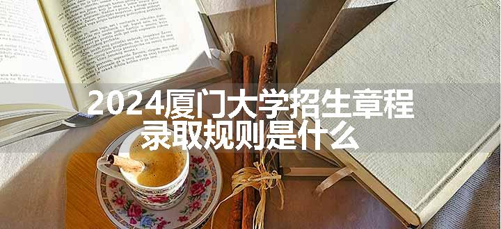 2024厦门大学招生章程 录取规则是什么