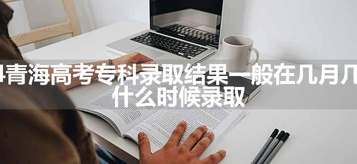 2024青海高考专科录取结果一般在几月几号出