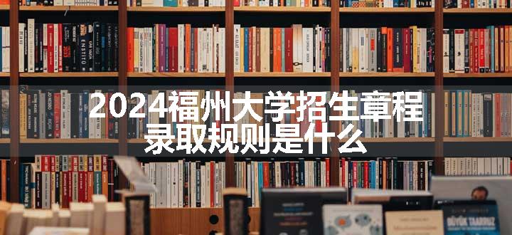 2024福州大学招生章程 录取规则是什么