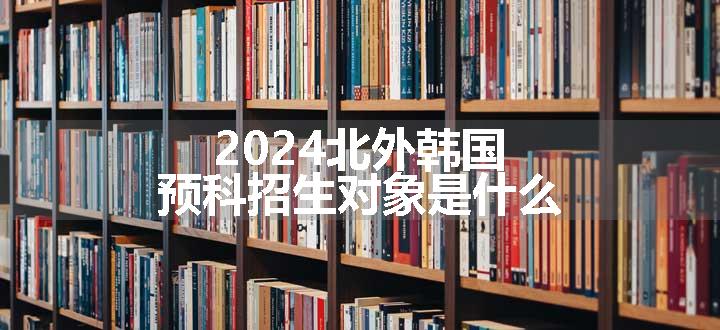 2024北外韩国预科招生对象是什么