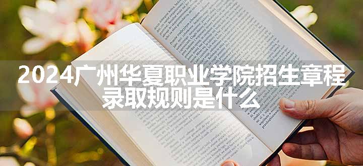 2024广州华夏职业学院招生章程 录取规则是什么