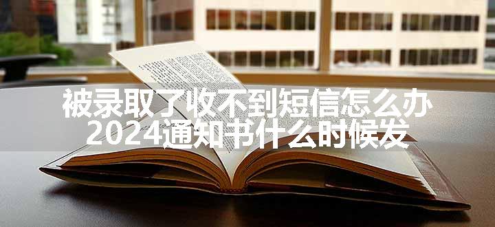 被录取了收不到短信怎么办 2024通知书什么时候发