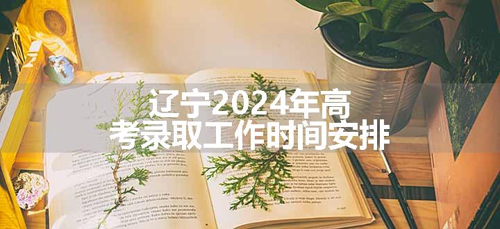 辽宁2024年高考录取工作时间安排