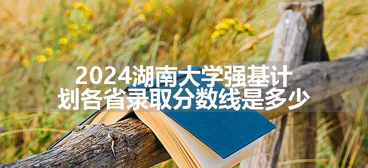 2024湖南大学强基计划各省录取分数线是多少