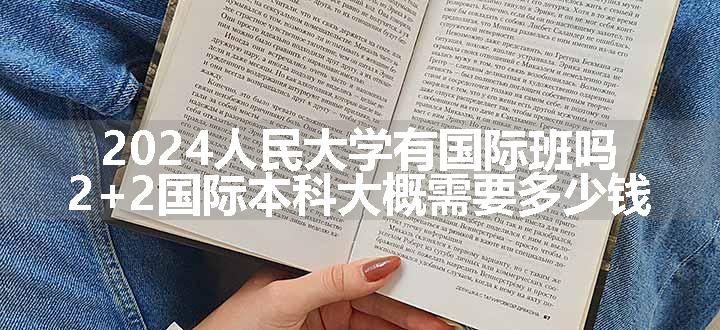 2024人民大学有国际班吗 2+2国际本科大概需要多少钱