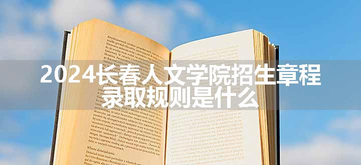 2024长春人文学院招生章程 录取规则是什么