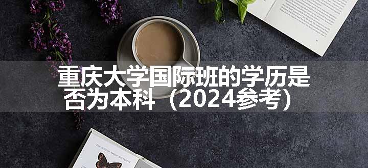 重庆大学国际班的学历是否为本科（2024参考）