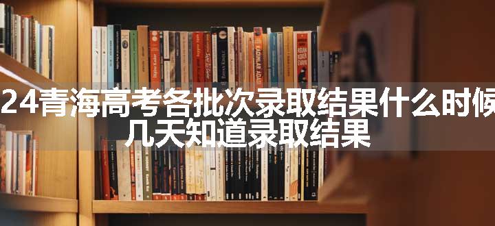 2024青海高考各批次录取结果什么时候出 几天知道录取结果