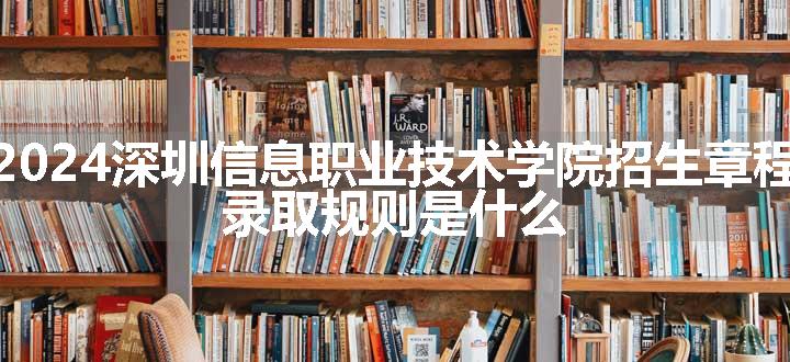 2024深圳信息职业技术学院招生章程 录取规则是什么