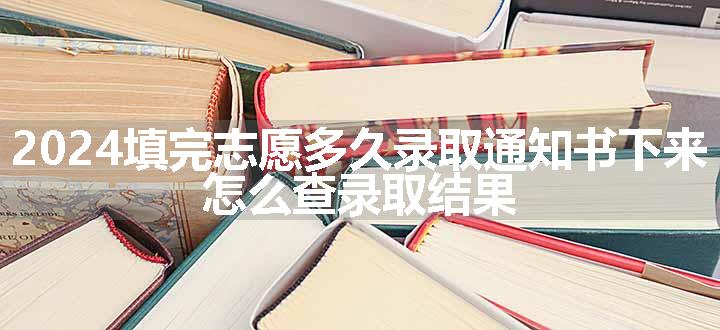 2024填完志愿多久录取通知书下来 怎么查录取结果