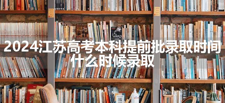 2024江苏高考本科提前批录取时间 什么时候录取