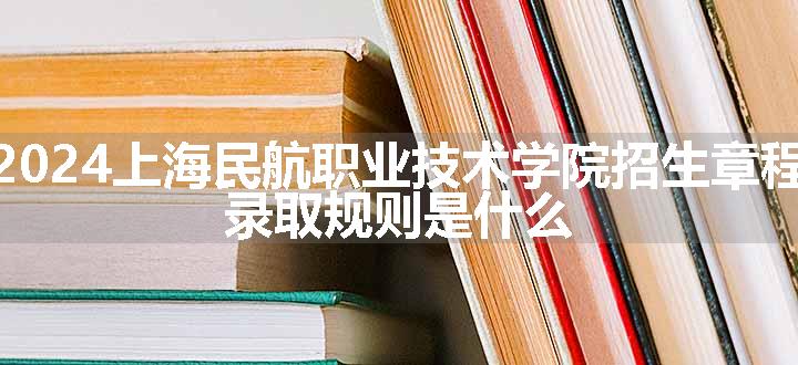 2024上海民航职业技术学院招生章程 录取规则是什么