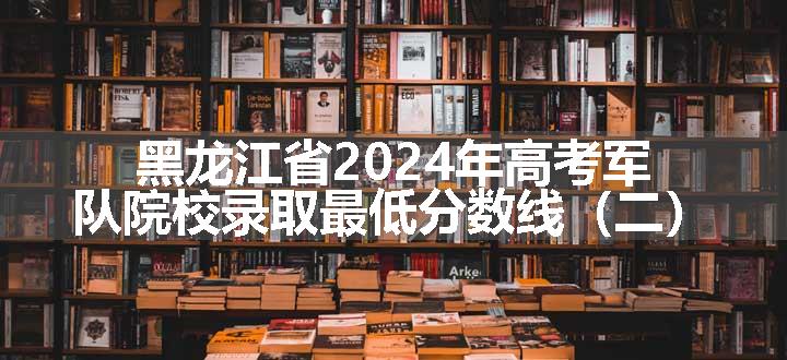 黑龙江省2024年高考军队院校录取最低分数线（二）