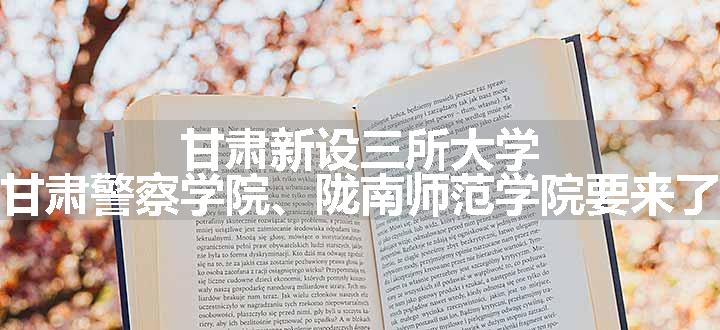 甘肃新设三所大学，甘肃警察学院、陇南师范学院要来了