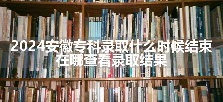 2024安徽专科录取什么时候结束 在哪查看录取结果