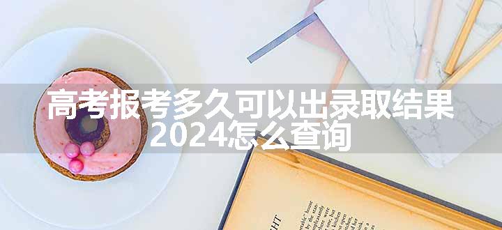 高考报考多久可以出录取结果 2024怎么查询