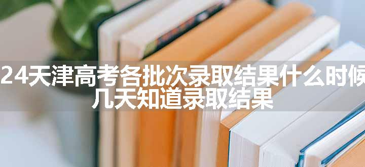 2024天津高考各批次录取结果什么时候出 几天知道录取结果