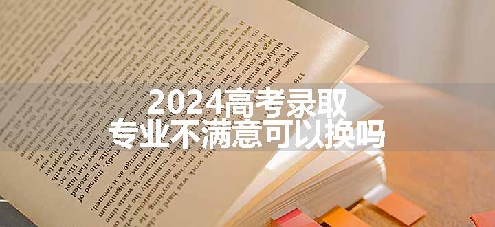 2024高考录取专业不满意可以换吗