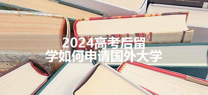 2024高考后留学如何申请国外大学