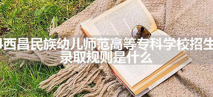 2024西昌民族幼儿师范高等专科学校招生章程 录取规则是什么