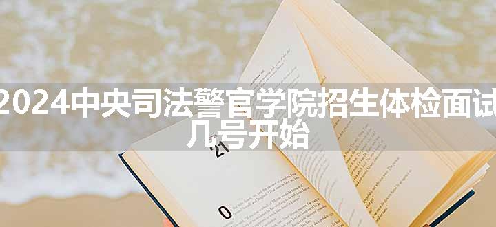 辽宁2024中央司法警官学院招生体检面试时间 几号开始