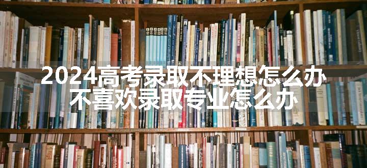 2024高考录取不理想怎么办 不喜欢录取专业怎么办