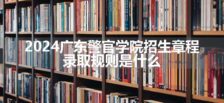 2024广东警官学院招生章程 录取规则是什么