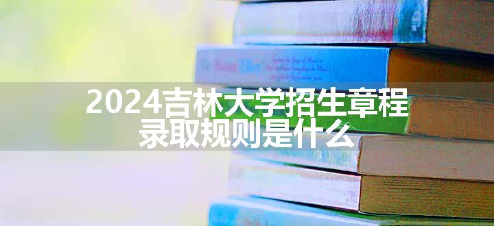 2024吉林大学招生章程 录取规则是什么